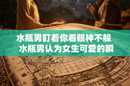 水瓶男盯着你看眼神不躲  水瓶男认为女生可爱的瞬间