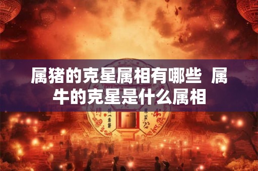 属猪的克星属相有哪些  属牛的克星是什么属相