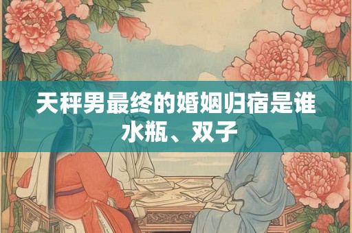 天秤男最终的婚姻归宿是谁 水瓶、双子