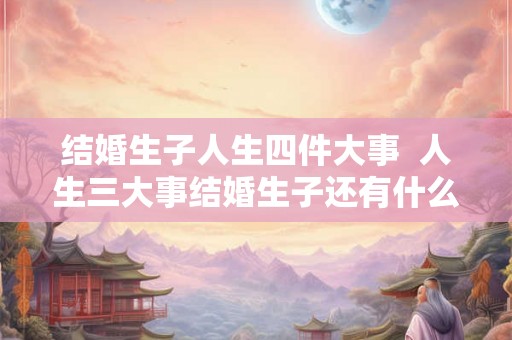 结婚生子人生四件大事  人生三大事结婚生子还有什么