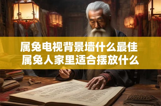 属兔电视背景墙什么最佳 属兔人家里适合摆放什么 属兔电视背景墙什么最佳 属兔人家里适合摆放什么
