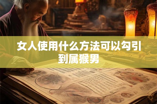 女人使用什么方法可以勾引到属猴男 女人使用什么方法可以勾引到属猴男