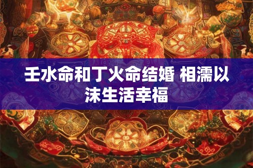 壬水命和丁火命结婚 相濡以沫生活幸福