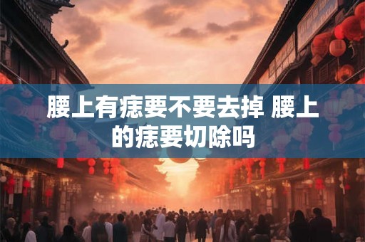 腰上有痣要不要去掉 腰上的痣要切除吗 腰上有痣要不要去掉 腰上的痣要切除吗