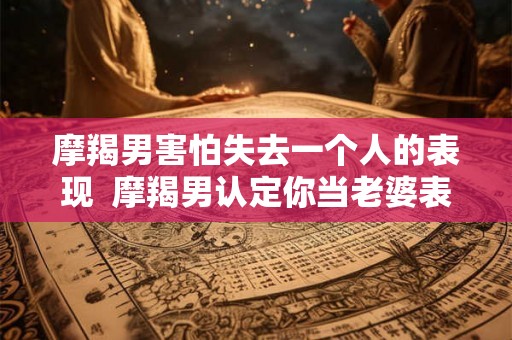 摩羯男害怕失去一个人的表现  摩羯男认定你当老婆表现