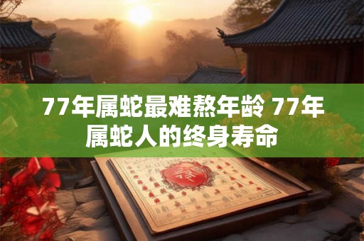 77年属蛇最难熬年龄 77年属蛇人的终身寿命