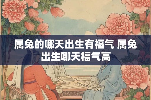 属兔的哪天出生有福气 属兔出生哪天福气高