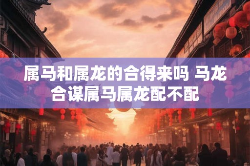属马和属龙的合得来吗 马龙合谋属马属龙配不配 属马和属龙的合得来吗 马龙合谋属马属龙配不配