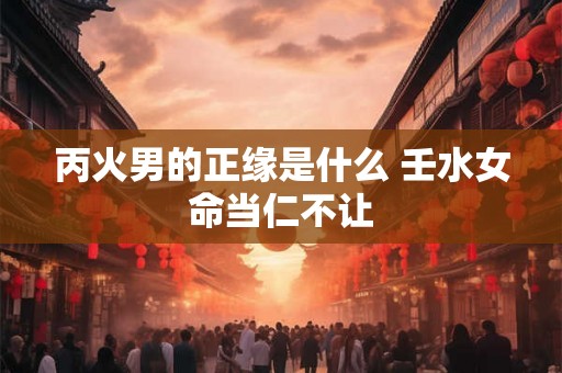丙火男的正缘是什么 壬水女命当仁不让 丙火男的正缘是什么 壬水女命当仁不让