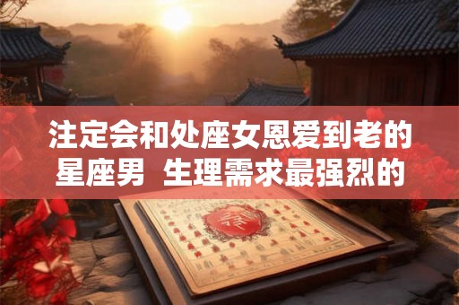 注定会和处座女恩爱到老的星座男  生理需求最强烈的星座女