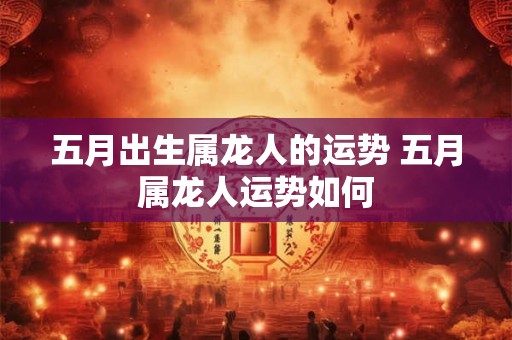 五月出生属龙人的运势 五月属龙人运势如何 五月出生属龙人的运势 五月属龙人运势如何