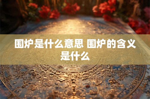 围炉是什么意思 围炉的含义是什么