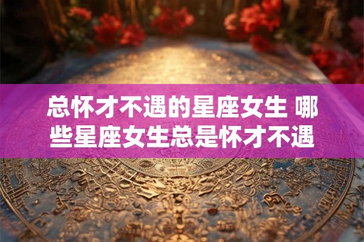 总怀才不遇的星座女生 哪些星座女生总是怀才不遇 总怀才不遇的星座女生 哪些星座女生总是怀才不遇
