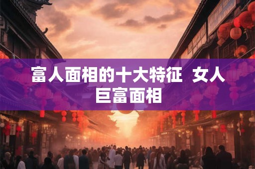富人面相的十大特征  女人巨富面相