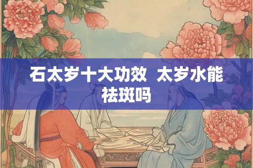 石太岁十大功效  太岁水能祛斑吗