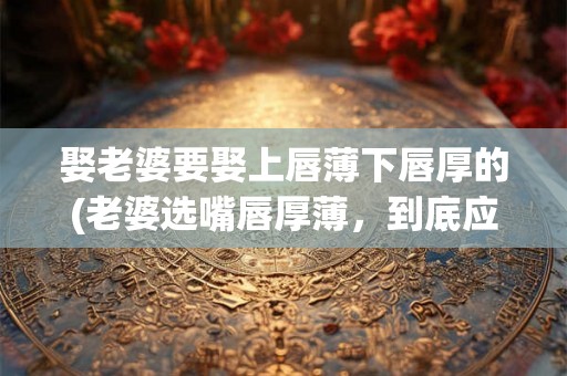 娶老婆要娶上唇薄下唇厚的(老婆选嘴唇厚薄，到底应该如何抉择？)