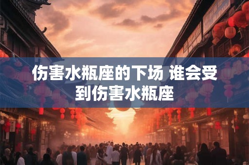 伤害水瓶座的下场 谁会受到伤害水瓶座