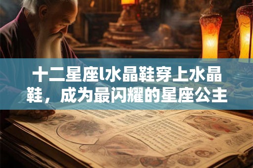 十二星座l水晶鞋穿上水晶鞋，成为最闪耀的星座公主！