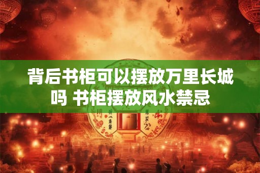 背后书柜可以摆放万里长城吗 书柜摆放风水禁忌