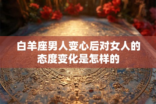 白羊座男人变心后对女人的态度变化是怎样的