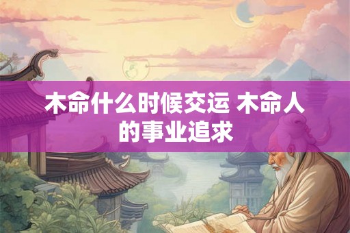 木命什么时候交运 木命人的事业追求 木命什么时候交运 木命人的事业追求