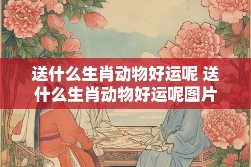 送什么生肖动物好运呢 送什么生肖动物好运呢图片