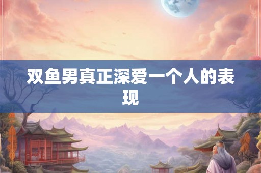 双鱼男真正深爱一个人的表现
