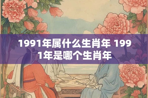 1991年属什么生肖年 1991年是哪个生肖年