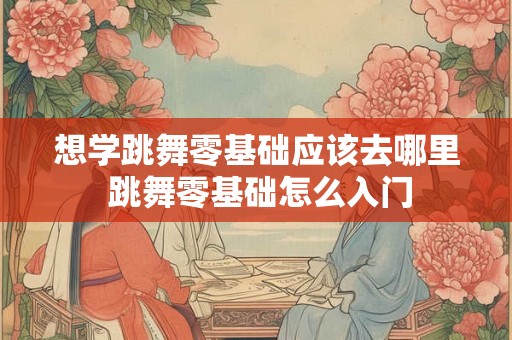想学跳舞零基础应该去哪里 跳舞零基础怎么入门