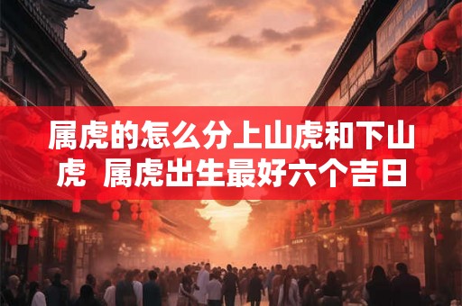 属虎的怎么分上山虎和下山虎 属虎出生最好六个吉日 属虎的怎么分上山虎和下山虎 属虎出生最好六个吉日