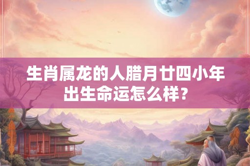 生肖属龙的人腊月廿四小年出生命运怎么样？