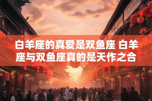 白羊座的真爱是双鱼座 白羊座与双鱼座真的是天作之合吗