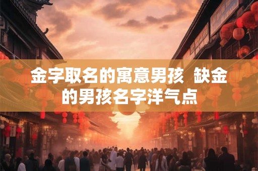 金字取名的寓意男孩  缺金的男孩名字洋气点