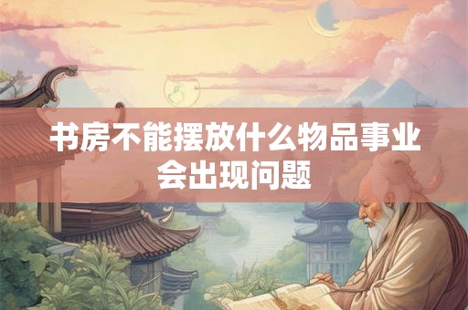 书房不能摆放什么物品事业会出现问题