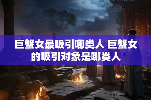 巨蟹女最吸引哪类人 巨蟹女的吸引对象是哪类人 巨蟹女最吸引哪类人 巨蟹女的吸引对象是哪类人