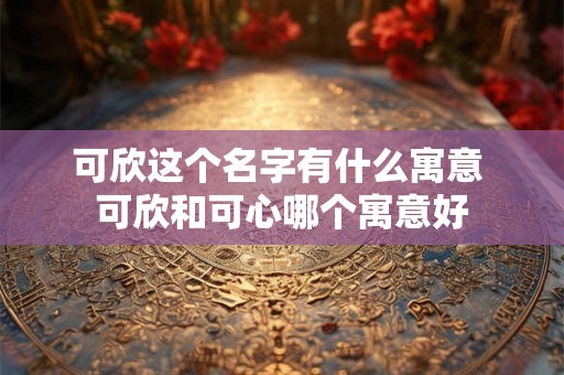 可欣这个名字有什么寓意 可欣和可心哪个寓意好
