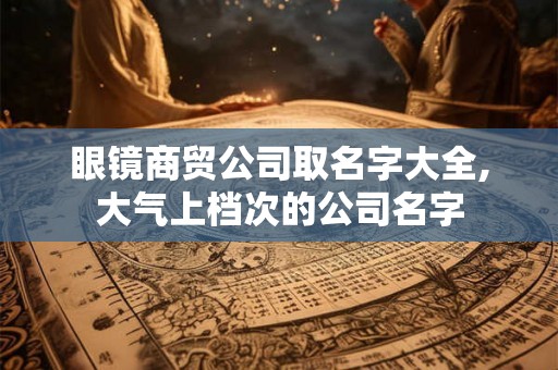 眼镜商贸公司取名字大全,大气上档次的公司名字