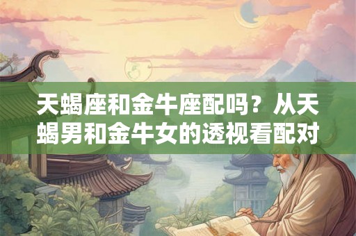天蝎座和金牛座配吗？从天蝎男和金牛女的透视看配对关系