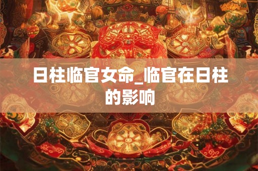 日柱临官女命_临官在日柱的影响