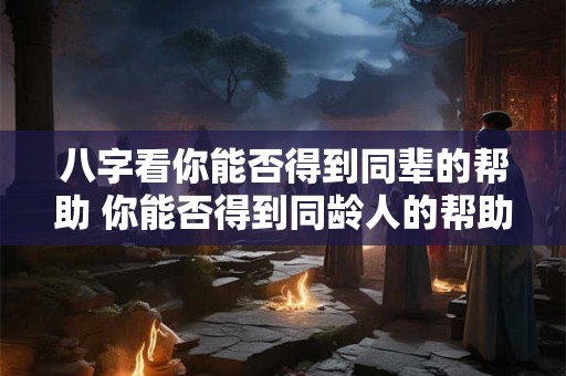 八字看你能否得到同辈的帮助 你能否得到同龄人的帮助 八字看你能否得到同辈的帮助 你能否得到同龄人的帮助