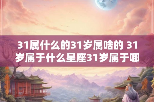 31属什么的31岁属啥的 31岁属于什么星座31岁属于哪个生肖