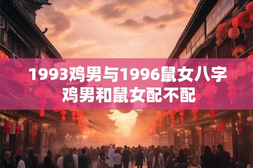 1993鸡男与1996鼠女八字 鸡男和鼠女配不配 1993鸡男与1996鼠女八字 鸡男和鼠女配不配
