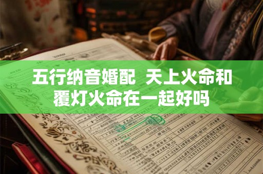 五行纳音婚配 天上火命和覆灯火命在一起好吗 五行纳音婚配 天上火命和覆灯火命在一起好吗