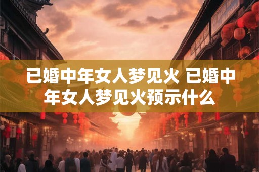 已婚中年女人梦见火 已婚中年女人梦见火预示什么