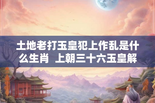 土地老打玉皇犯上作乱是什么生肖 上朝三十六玉皇解释什么生肖 土地老打玉皇犯上作乱是什么生肖 上朝三十六玉皇解释什么生肖