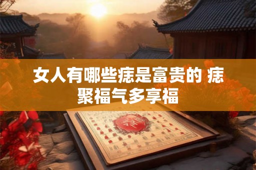 女人有哪些痣是富贵的 痣聚福气多享福
