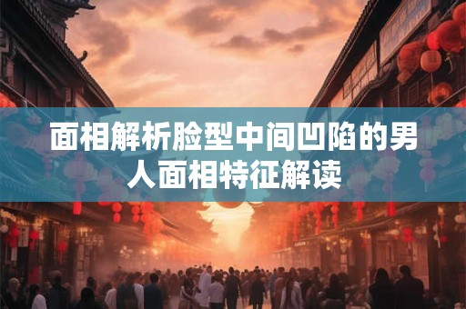 面相解析脸型中间凹陷的男人面相特征解读