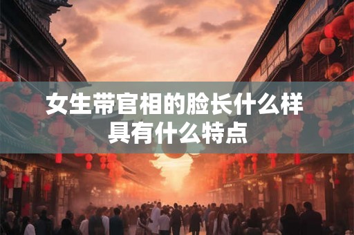 女生带官相的脸长什么样 具有什么特点