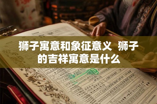 狮子寓意和象征意义 狮子的吉祥寓意是什么 狮子寓意和象征意义 狮子的吉祥寓意是什么