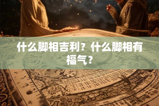 什么脚相吉利？什么脚相有福气？